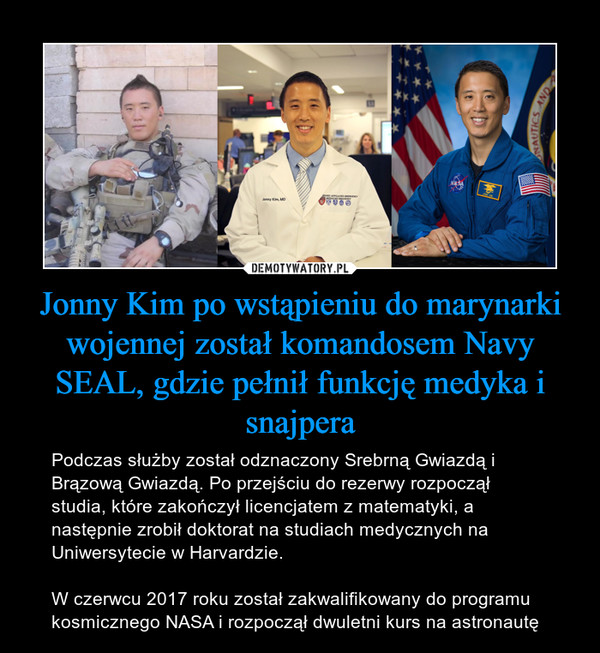Jonny Kim po wstąpieniu do marynarki wojennej został komandosem Navy SEAL, gdzie pełnił funkcję medyka i snajpera – Podczas służby został odznaczony Srebrną Gwiazdą i Brązową Gwiazdą. Po przejściu do rezerwy rozpoczął studia, które zakończył licencjatem z matematyki, a następnie zrobił doktorat na studiach medycznych na Uniwersytecie w Harvardzie.W czerwcu 2017 roku został zakwalifikowany do programu kosmicznego NASA i rozpoczął dwuletni kurs na astronautę 