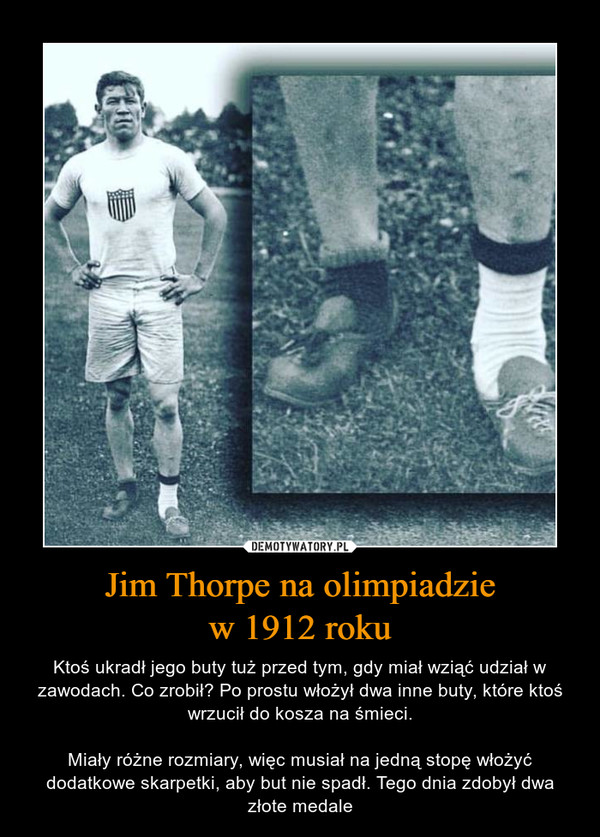 Jim Thorpe na olimpiadziew 1912 roku – Ktoś ukradł jego buty tuż przed tym, gdy miał wziąć udział w zawodach. Co zrobił? Po prostu włożył dwa inne buty, które ktoś wrzucił do kosza na śmieci.Miały różne rozmiary, więc musiał na jedną stopę włożyć dodatkowe skarpetki, aby but nie spadł. Tego dnia zdobył dwa złote medale 