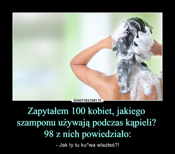 Zapytałem 100 kobiet, jakiego 
szamponu używają podczas kąpieli? 
98 z nich powiedziało: