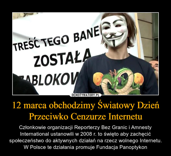 12 marca obchodzimy Światowy Dzień Przeciwko Cenzurze Internetu – Członkowie organizacji Reporterzy Bez Granic i Amnesty International ustanowili w 2008 r. to święto aby zachęcić społeczeństwo do aktywnych działań na rzecz wolnego Internetu. W Polsce te działania promuje Fundacja Panoptykon 