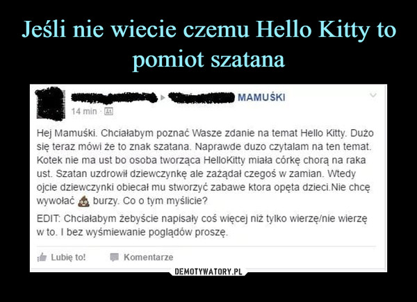  –  14 minHej Mamuśki. Chciałabym poznać Wasze zdanie na temat Hello Kitty. Dużosię teraz mówi że to znak szatana. Naprawde duzo czytalam na ten tematKotek nie ma ust bo osoba tworząca HelloKitty miala córkę chorą na rakaust. Szatan uzdrowił dziewczynkę ale zażądał czegoś w zamian. Wtedywywołać burzy. Co o tym myślicie?EDIT Chcialabym żebyście napisaly coś więcej niż tylko wierzę/nie wierzęw to. I bez wyśmiewanie poglądów proszę.Lubię to!Komentarze