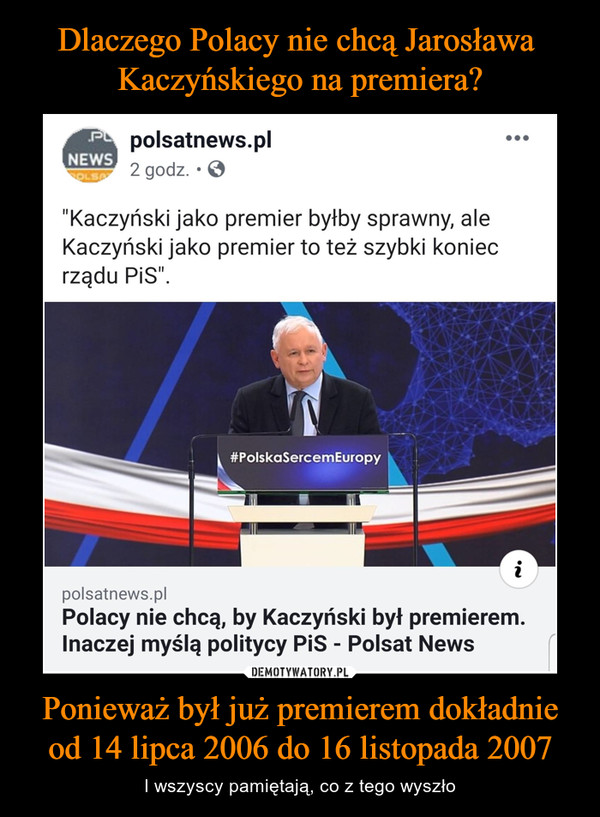 Ponieważ był już premierem dokładnie od 14 lipca 2006 do 16 listopada 2007 – I wszyscy pamiętają, co z tego wyszło polsatnews.pl2 godz. • 0• • •"Kaczyński jako premier byłby sprawny, aleKaczyński jako premier to też szybki koniecrządu PiS".polsatnews.plPolacy nie chcą, by Kaczyński był premierem.Inaczej myślą politycy PiS - Polsat News
