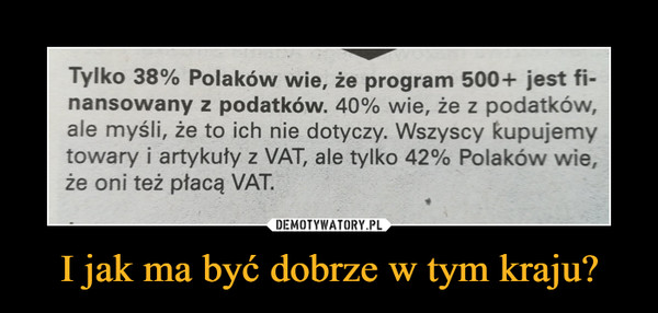 I jak ma być dobrze w tym kraju? –  Tylko 38% Polaków wie, że program 500+ jest fi-nansowany z podatków. 40% wie, że z podatków,ale myśli, że to ich nie dotyczy. Wszyscy kupujemytowary i artykuty z VAT, ale tylko 42% Polaków wie,że oni też płacą VAT