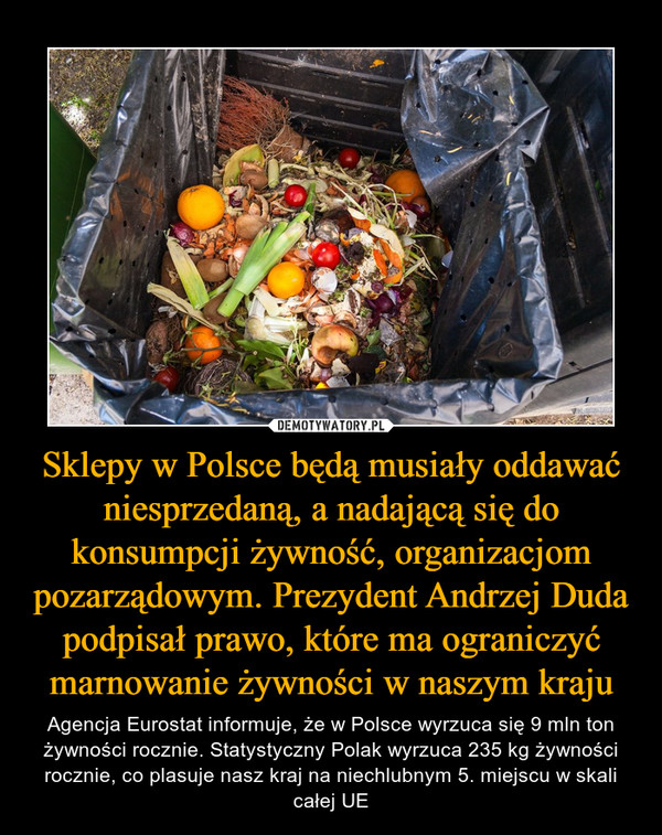 Sklepy w Polsce będą musiały oddawać niesprzedaną, a nadającą się do konsumpcji żywność, organizacjom pozarządowym. Prezydent Andrzej Duda podpisał prawo, które ma ograniczyć marnowanie żywności w naszym kraju – Agencja Eurostat informuje, że w Polsce wyrzuca się 9 mln ton żywności rocznie. Statystyczny Polak wyrzuca 235 kg żywności rocznie, co plasuje nasz kraj na niechlubnym 5. miejscu w skali całej UE 