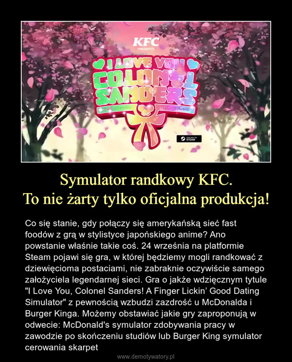 Symulator randkowy KFC.To nie żarty tylko oficjalna produkcja! – Co się stanie, gdy połączy się amerykańską sieć fast foodów z grą w stylistyce japońskiego anime? Ano powstanie właśnie takie coś. 24 września na platformie Steam pojawi się gra, w której będziemy mogli randkować z dziewięcioma postaciami, nie zabraknie oczywiście samego założyciela legendarnej sieci. Gra o jakże wdzięcznym tytule "I Love You, Colonel Sanders! A Finger Lickin’ Good Dating Simulator" z pewnością wzbudzi zazdrość u McDonalda i Burger Kinga. Możemy obstawiać jakie gry zaproponują w odwecie: McDonald's symulator zdobywania pracy w zawodzie po skończeniu studiów lub Burger King symulator cerowania skarpet 