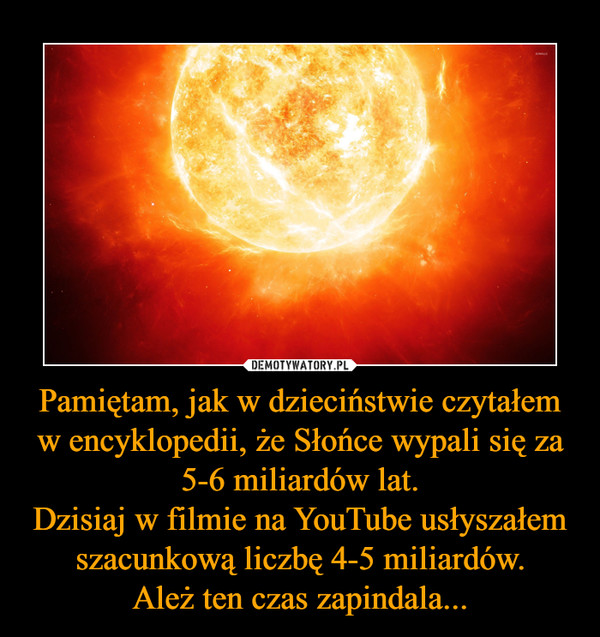 Pamiętam, jak w dzieciństwie czytałem w encyklopedii, że Słońce wypali się za 5-6 miliardów lat.Dzisiaj w filmie na YouTube usłyszałem szacunkową liczbę 4-5 miliardów.Ależ ten czas zapindala... –  