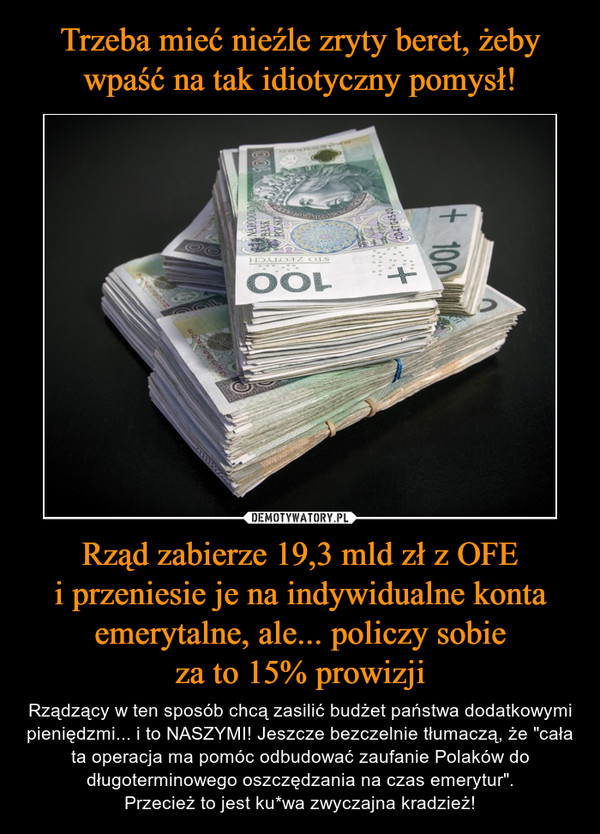Rząd zabierze 19,3 mld zł z OFEi przeniesie je na indywidualne konta emerytalne, ale... policzy sobieza to 15% prowizji – Rządzący w ten sposób chcą zasilić budżet państwa dodatkowymi pieniędzmi... i to NASZYMI! Jeszcze bezczelnie tłumaczą, że "cała ta operacja ma pomóc odbudować zaufanie Polaków do długoterminowego oszczędzania na czas emerytur".Przecież to jest ku*wa zwyczajna kradzież! 