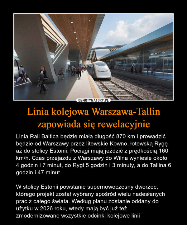 Linia kolejowa Warszawa-Tallin zapowiada się rewelacyjnie – Linia Rail Baltica będzie miała długość 870 km i prowadzić będzie od Warszawy przez litewskie Kowno, łotewską Rygę aż do stolicy Estonii. Pociągi mają jeździć z prędkością 160 km/h. Czas przejazdu z Warszawy do Wilna wyniesie około 4 godzin i 7 minut, do Rygi 5 godzin i 3 minuty, a do Tallina 6 godzin i 47 minut. W stolicy Estonii powstanie supernowoczesny dworzec, którego projekt został wybrany spośród wielu nadesłanych prac z całego świata. Według planu zostanie oddany do użytku w 2026 roku, wtedy mają być już też zmodernizowane wszystkie odcinki kolejowe linii 