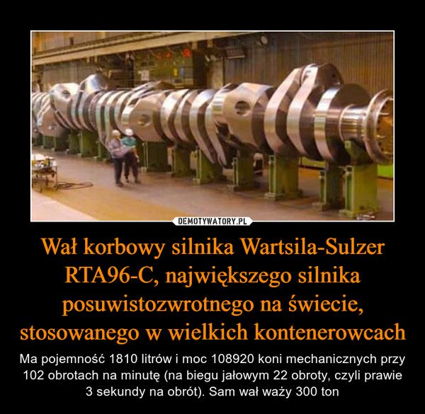 Wał korbowy silnika Wartsila-Sulzer RTA96-C, największego silnika posuwistozwrotnego na świecie, stosowanego w wielkich kontenerowcach – Ma pojemność 1810 litrów i moc 108920 koni mechanicznych przy 102 obrotach na minutę (na biegu jałowym 22 obroty, czyli prawie 3 sekundy na obrót). Sam wał waży 300 ton 