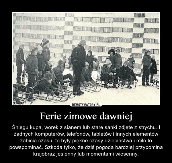 Ferie zimowe dawniej – Śniegu kupa, worek z sianem lub stare sanki zdjęte z strychu. I żadnych komputerów, telefonów, tabletów i innych elementów zabicia czasu, to były piękne czasy dzieciństwa i miło to powspominać. Szkoda tylko, że dziś pogoda bardziej przypomina krajobraz jesienny lub momentami wiosenny. 