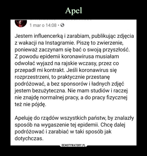  –  1 mar o 14:08 .Jestem influencerką i zarabiam, publikując zdjęciaz wakacji na Instagramie. Piszę to zwierzenie,ponieważ zaczynam się bać o swoją przyszłość.Z powodu epidemii koronawirusa musiałamodwołać wyjazd na rajskie wczasy, przez coprzepadł mi kontrakt. Jeśli koronawirus sięrozprzestrzeni, to praktycznie przestanępodróżować, a bez sponsorów i ładnych zdjęćjestem bezużyteczna. Nie mam studiów i raczejnie znajdę normalnej pracy, a do pracy fizycznejteż nie pójdę.Apeluję do rządów wszystkich państw, by znalazłysposób na wygaszenie tej epidemii. Chcę dalejpodróżować i zarabiać w taki sposób jakdotychczas.