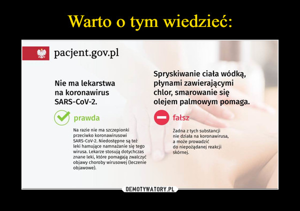  –  * pacjent.gov.plSpryskiwanie ciała wódką,płynami zawierającymichlor, smarowanie sięolejem palmowym pomaga.Nie ma lekarstwana koronawirusSARS-COV-2.prawdafałszNa razie nie ma szczepionkiprzeciwko koronawirusowiSARS-COV-2. Niedostępne są teżleki hamujące namnażanie się tegowirusa. Lekarze stosują dotychczasznane leki, które pomagają zwalczyćobjawy choroby wirusowej (leczenieobjawowe).Żadna z tych substancjinie działa na koronawirusa,a może prowadzićdo niepożądanej reakcjiskórnej.