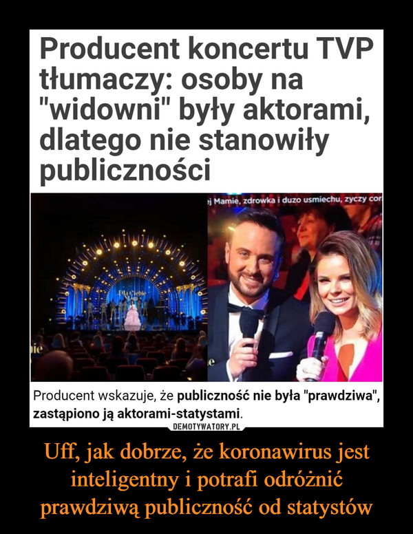 Uff, jak dobrze, że koronawirus jest inteligentny i potrafi odróżnić prawdziwą publiczność od statystów –  Producent koncertu TVPtłumaczy: osoby na"widowni" były aktorami,dlatego nie stanowiłypublicznościej Mamie, zdrowka i duzo usmiechu, zyczy coripieProducent wskazuje, że publiczność nie była "prawdziwa",zastąpiono ją aktorami-statystami."Wszystkie osoby obecne na tzw. widowni były aktorami-statystami, którzy zostali zaangażowani do udziału wprodukcji koncertu na tożsamych zasadach jak artyści,występujący na scenie, dlatego osoby te nie stanowiłypubliczności .).