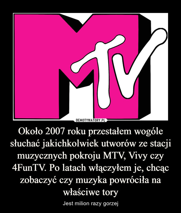 Około 2007 roku przestałem wogóle słuchać jakichkolwiek utworów ze stacji muzycznych pokroju MTV, Vivy czy 4FunTV. Po latach włączyłem je, chcąc zobaczyć czy muzyka powróciła na właściwe tory – Jest milion razy gorzej 