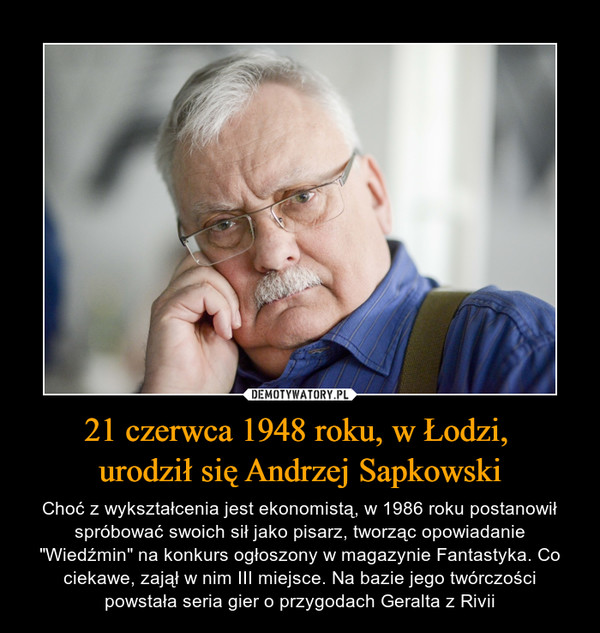 21 czerwca 1948 roku, w Łodzi, urodził się Andrzej Sapkowski – Choć z wykształcenia jest ekonomistą, w 1986 roku postanowił spróbować swoich sił jako pisarz, tworząc opowiadanie "Wiedźmin" na konkurs ogłoszony w magazynie Fantastyka. Co ciekawe, zajął w nim III miejsce. Na bazie jego twórczości powstała seria gier o przygodach Geralta z Rivii 