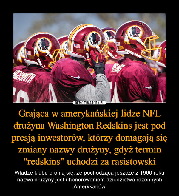 Grająca w amerykańskiej lidze NFL drużyna Washington Redskins jest pod presją inwestorów, którzy domagają się zmiany nazwy drużyny, gdyż termin "redskins" uchodzi za rasistowski – Władze klubu bronią się, że pochodząca jeszcze z 1960 roku nazwa drużyny jest uhonorowaniem dziedzictwa rdzennych Amerykanów 