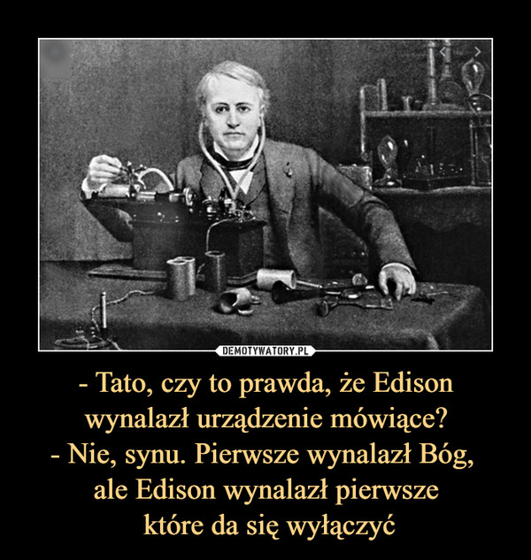 - Tato, czy to prawda, że Edison wynalazł urządzenie mówiące?
- Nie, synu. Pierwsze wynalazł Bóg, 
ale Edison wynalazł pierwsze
 które da się wyłączyć
