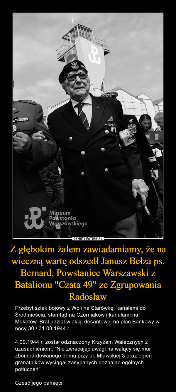 Z głębokim żalem zawiadamiamy, że na wieczną wartę odszedł Janusz Bełza ps. Bernard, Powstaniec Warszawski z Batalionu "Czata 49" ze Zgrupowania Radosław – Przebył szlak bojowy z Woli na Starówkę, kanałami do Śródmieścia, stamtąd na Czerniaków i kanałami na Mokotów. Brał udział w akcji desantowej na plac Bankowy w nocy 30 / 31.08.1944 r.4.09.1944 r. został odznaczony Krzyżem Walecznych z uzasadnieniem: "Nie zwracając uwagi na walący się.mur zbombardowanego domu przy ul. Mławskiej 3 oraz ogień granatników wyciągał zasypanych doznając ogólnych potłuczeń"Cześć jego pamięci! 