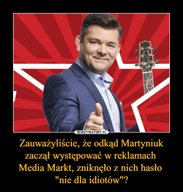 Zauważyliście, że odkąd Martyniuk zaczął występować w reklamach Media Markt, zniknęło z nich hasło "nie dla idiotów"? –  