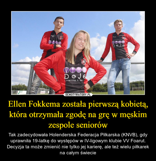 Ellen Fokkema została pierwszą kobietą, która otrzymała zgodę na grę w męskim zespole seniorów – Tak zadecydowała Holenderska Federacja Piłkarska (KNVB), gdy uprawniła 19-latkę do występów w IV-ligowym klubie VV Foarut. Decyzja ta może zmienić nie tylko jej karierę, ale też wielu piłkarek na całym świecie 