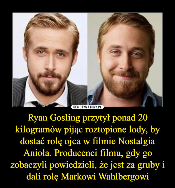 Ryan Gosling przytył ponad 20 kilogramów pijąc roztopione lody, by dostać rolę ojca w filmie Nostalgia Anioła. Producenci filmu, gdy go zobaczyli powiedzieli, że jest za gruby i dali rolę Markowi Wahlbergowi –  