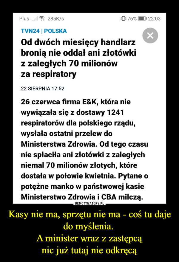 Kasy nie ma, sprzętu nie ma - coś tu daje do myślenia. A minister wraz z zastępcąnic już tutaj nie odkręcą –  Plus ull285K/s0176%| 22:03TVN24 | POLSKAOd dwóch miesięcy handlarzbronią nie oddał ani złotówkiz zaległych 70 milionówza respiratory22 SIERPNIA 17:52fREKLAMA26 czerwca firma E&K, która niewywiązała się z dostawy 1241respiratorów dla polskiego rządu,wysłała ostatni przelew doMinisterstwa Zdrowia. Od tego czasunie spłaciła ani złotówki z zaległychniemal 70 milionów złotych, któredostała w połowie kwietnia. Pytane opotężne manko w państwowej kasieMinisterstwo Zdrowia i CBA milczą.
