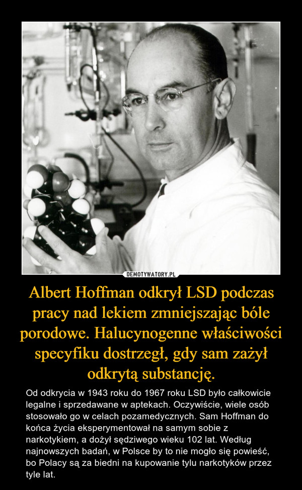 Albert Hoffman odkrył LSD podczas pracy nad lekiem zmniejszając bóle porodowe. Halucynogenne właściwości specyfiku dostrzegł, gdy sam zażył odkrytą substancję. – Od odkrycia w 1943 roku do 1967 roku LSD było całkowicie legalne i sprzedawane w aptekach. Oczywiście, wiele osób stosowało go w celach pozamedycznych. Sam Hoffman do końca życia eksperymentował na samym sobie z narkotykiem, a dożył sędziwego wieku 102 lat. Według najnowszych badań, w Polsce by to nie mogło się powieść, bo Polacy są za biedni na kupowanie tylu narkotyków przez tyle lat. 