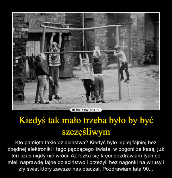 Kiedyś tak mało trzeba było by być szczęśliwym – Kto pamięta takie dzieciństwa? Kiedyś było lepiej fajniej bez zbędnej elektroniki i tego pędzącego świata, w pogoni za kasą, już ten czas nigdy nie wróci. Aż łezka się kręci pozdrawiam tych co mieli naprawdę fajne dzieciństwo i przeżyli bez nagonki na wirusy i zły świat który zawsze nas otaczał. Pozdrawiam lata 90... 