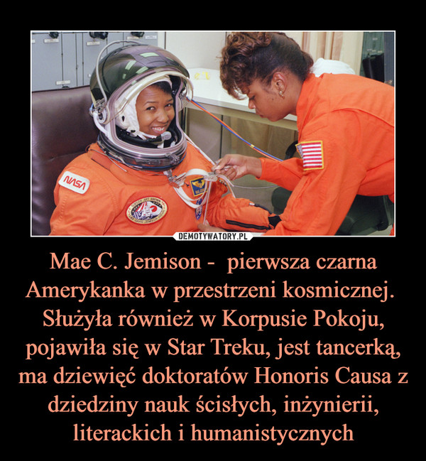 Mae C. Jemison -  pierwsza czarna Amerykanka w przestrzeni kosmicznej. Służyła również w Korpusie Pokoju, pojawiła się w Star Treku, jest tancerką, ma dziewięć doktoratów Honoris Causa z dziedziny nauk ścisłych, inżynierii, literackich i humanistycznych –  