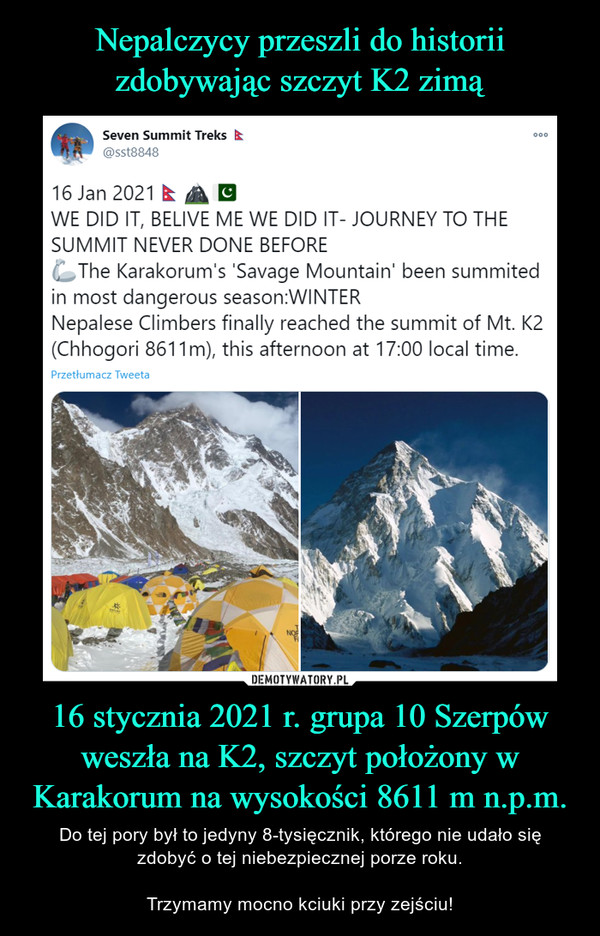 16 stycznia 2021 r. grupa 10 Szerpów weszła na K2, szczyt położony w Karakorum na wysokości 8611 m n.p.m. – Do tej pory był to jedyny 8-tysięcznik, którego nie udało sięzdobyć o tej niebezpiecznej porze roku.Trzymamy mocno kciuki przy zejściu! Seven Summit Treks000@sst884816 Jan 2021 EWE DID IT, BELIVE ME WE DID IT- JOURNEY TO THESUMMIT NEVER DONE BEFOREThe Karakorum's 'Savage Mountain' been summitedin most dangerous season:WINTERNepalese Climbers finally reached the summit of Mt. K2(Chhogori 8611m), this afternoon at 17:00 local time.Przetłumacz TweetaDEMOTYWATORY.PLNepalczycy przeszli do historiizdobywając szczyt K2 zimą!Do tej pory był to jedyny 8-tysięcznik, którego nie udało się zdobyćo tej porze roku.Dziś, 16 stycznia 2021 r. Grupa Szerpów poinformowała, żeweszła na K2, szczyt położony w Karakorum na wysokości 8611 mn.p.m.