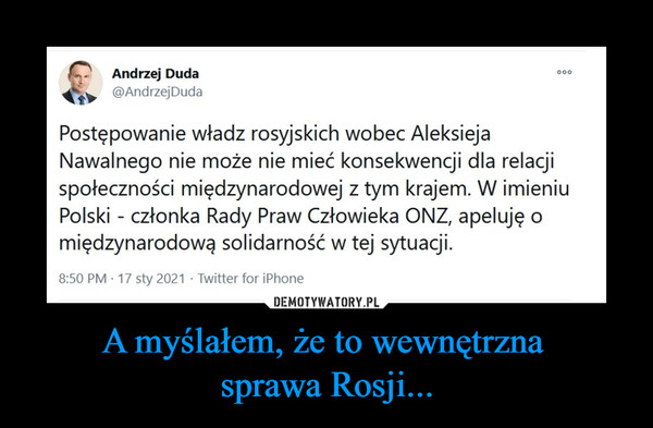 A myślałem, że to wewnętrzna sprawa Rosji... –  Andrzej Duda@AndrzejDudaPostępowanie władz rosyjskich wobec Aleksieja Nawalnego nie może nie mieć konsekwencji dla relacji społeczności międzynarodowej z tym krajem. W imieniu Polski - członka Rady Praw Człowieka ONZ, apeluję o międzynarodową solidarność w tej sytuacji.8:50 PM · 17 sty 2021·Twitter for iPhone