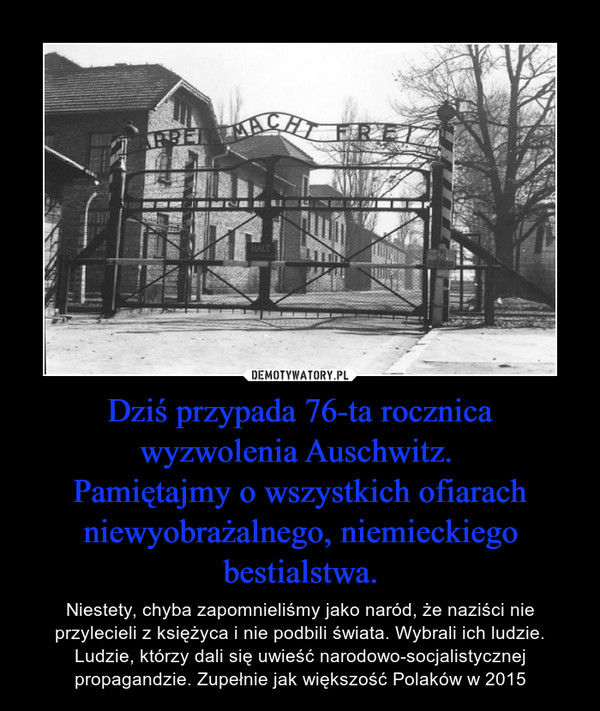 Dziś przypada 76-ta rocznica wyzwolenia Auschwitz. Pamiętajmy o wszystkich ofiarach niewyobrażalnego, niemieckiego bestialstwa. – Niestety, chyba zapomnieliśmy jako naród, że naziści nie przylecieli z księżyca i nie podbili świata. Wybrali ich ludzie. Ludzie, którzy dali się uwieść narodowo-socjalistycznej propagandzie. Zupełnie jak większość Polaków w 2015 
