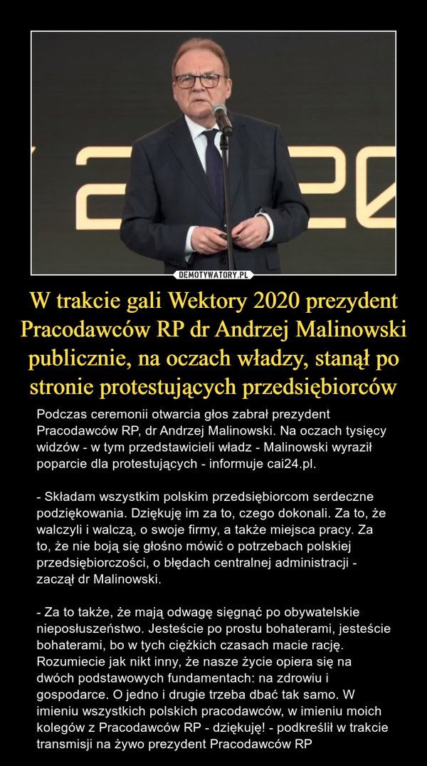 W trakcie gali Wektory 2020 prezydent Pracodawców RP dr Andrzej Malinowski publicznie, na oczach władzy, stanął po stronie protestujących przedsiębiorców – Podczas ceremonii otwarcia głos zabrał prezydent Pracodawców RP, dr Andrzej Malinowski. Na oczach tysięcy widzów - w tym przedstawicieli władz - Malinowski wyraził poparcie dla protestujących - informuje cai24.pl.- Składam wszystkim polskim przedsiębiorcom serdeczne podziękowania. Dziękuję im za to, czego dokonali. Za to, że walczyli i walczą, o swoje firmy, a także miejsca pracy. Za to, że nie boją się głośno mówić o potrzebach polskiej przedsiębiorczości, o błędach centralnej administracji - zaczął dr Malinowski.- Za to także, że mają odwagę sięgnąć po obywatelskie nieposłuszeństwo. Jesteście po prostu bohaterami, jesteście bohaterami, bo w tych ciężkich czasach macie rację. Rozumiecie jak nikt inny, że nasze życie opiera się na dwóch podstawowych fundamentach: na zdrowiu i gospodarce. O jedno i drugie trzeba dbać tak samo. W imieniu wszystkich polskich pracodawców, w imieniu moich kolegów z Pracodawców RP - dziękuję! - podkreślił w trakcie transmisji na żywo prezydent Pracodawców RP 