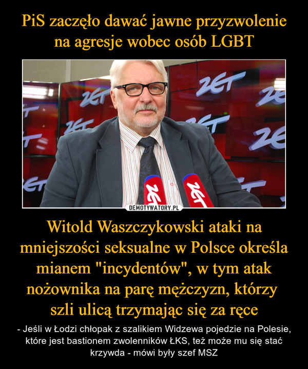 PiS zaczęło dawać jawne przyzwolenie na agresje wobec osób LGBT Witold Waszczykowski ataki na mniejszości seksualne w Polsce określa mianem "incydentów", w tym atak nożownika na parę mężczyzn, którzy 
szli ulicą trzymając się za ręce