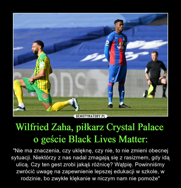 Wilfried Zaha, piłkarz Crystal Palace o geście Black Lives Matter: – "Nie ma znaczenia, czy uklęknę, czy nie, to nie zmieni obecnej sytuacji. Niektórzy z nas nadal zmagają się z rasizmem, gdy idą ulicą. Czy ten gest zrobi jakąś różnicę? Wątpię. Powinniśmy zwrócić uwagę na zapewnienie lepszej edukacji w szkole, w rodzinie, bo zwykłe klękanie w niczym nam nie pomoże" 