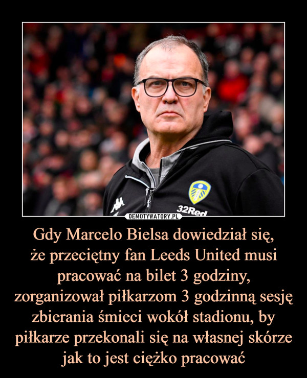 Gdy Marcelo Bielsa dowiedział się,że przeciętny fan Leeds United musi pracować na bilet 3 godziny, zorganizował piłkarzom 3 godzinną sesję zbierania śmieci wokół stadionu, by piłkarze przekonali się na własnej skórze jak to jest ciężko pracować –  