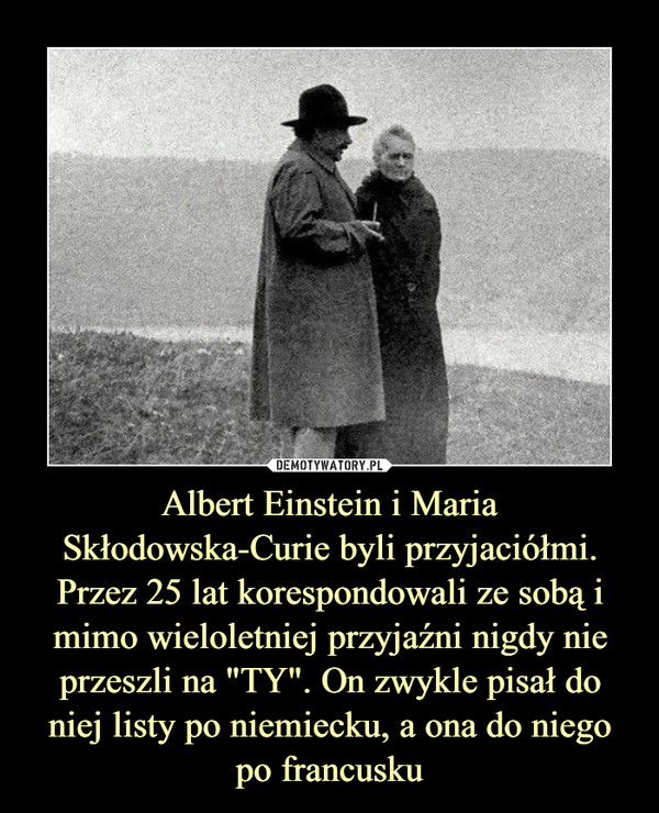 Albert Einstein i Maria Skłodowska-Curie byli przyjaciółmi. Przez 25 lat korespondowali ze sobą i mimo wieloletniej przyjaźni nigdy nie przeszli na "TY". On zwykle pisał do niej listy po niemiecku, a ona do niego po francusku