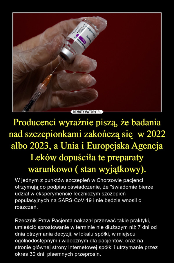 Producenci wyraźnie piszą, że badania nad szczepionkami zakończą się  w 2022 albo 2023, a Unia i Europejska Agencja Leków dopuściła te preparaty warunkowo ( stan wyjątkowy). – W jednym z punktów szczepień w Chorzowie pacjenci otrzymują do podpisu oświadczenie, że "świadomie bierze udział w eksperymencie leczniczym szczepień populacyjnych na SARS-CoV-19 i nie będzie wnosił o roszczeń. Rzecznik Praw Pacjenta nakazał przerwać takie praktyki,  umieścić sprostowanie w terminie nie dłuższym niż 7 dni od dnia otrzymania decyzji, w lokalu spółki, w miejscu ogólnodostępnym i widocznym dla pacjentów, oraz na stronie głównej strony internetowej spółki i utrzymanie przez okres 30 dni, pisemnych przeprosin. 