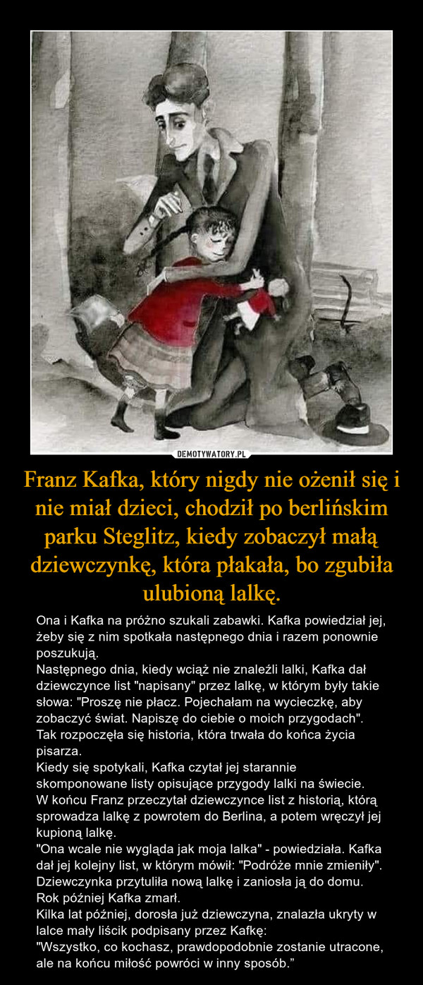 Franz Kafka, który nigdy nie ożenił się i nie miał dzieci, chodził po berlińskim parku Steglitz, kiedy zobaczył małą dziewczynkę, która płakała, bo zgubiła ulubioną lalkę. – Ona i Kafka na próżno szukali zabawki. Kafka powiedział jej, żeby się z nim spotkała następnego dnia i razem ponownie poszukują.Następnego dnia, kiedy wciąż nie znaleźli lalki, Kafka dał dziewczynce list "napisany" przez lalkę, w którym były takie słowa: "Proszę nie płacz. Pojechałam na wycieczkę, aby zobaczyć świat. Napiszę do ciebie o moich przygodach".Tak rozpoczęła się historia, która trwała do końca życia pisarza.Kiedy się spotykali, Kafka czytał jej starannie skomponowane listy opisujące przygody lalki na świecie. W końcu Franz przeczytał dziewczynce list z historią, którą sprowadza lalkę z powrotem do Berlina, a potem wręczył jej kupioną lalkę."Ona wcale nie wygląda jak moja lalka" - powiedziała. Kafka dał jej kolejny list, w którym mówił: "Podróże mnie zmieniły". Dziewczynka przytuliła nową lalkę i zaniosła ją do domu. Rok później Kafka zmarł.Kilka lat później, dorosła już dziewczyna, znalazła ukryty w lalce mały liścik podpisany przez Kafkę: "Wszystko, co kochasz, prawdopodobnie zostanie utracone, ale na końcu miłość powróci w inny sposób.” 