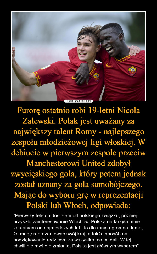 Furorę ostatnio robi 19-letni Nicola Zalewski. Polak jest uważany za największy talent Romy - najlepszego zespołu młodzieżowej ligi włoskiej. W debiucie w pierwszym zespole przeciw Manchesterowi United zdobył zwycięskiego gola, który potem jednak został uznany za gola samobójczego. Mając do wyboru grę w reprezentacji Polski lub Włoch, odpowiada: