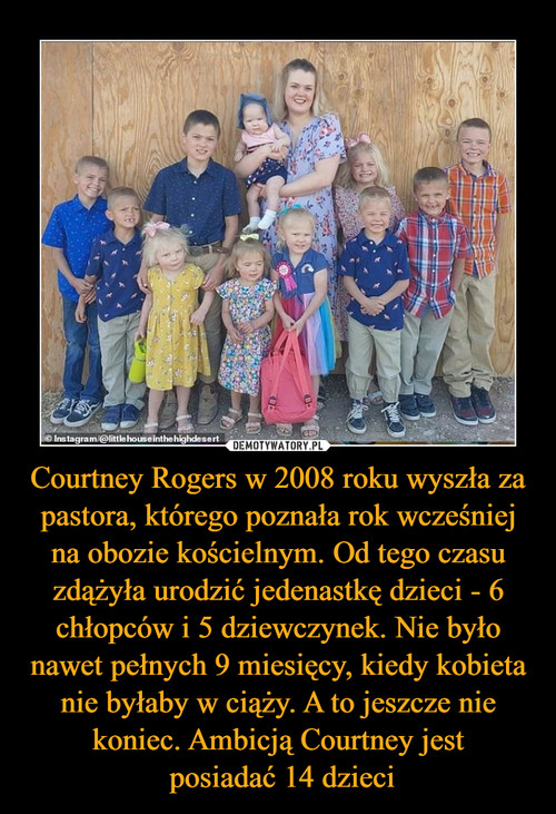 Courtney Rogers w 2008 roku wyszła za pastora, którego poznała rok wcześniej na obozie kościelnym. Od tego czasu zdążyła urodzić jedenastkę dzieci - 6 chłopców i 5 dziewczynek. Nie było nawet pełnych 9 miesięcy, kiedy kobieta nie byłaby w ciąży. A to jeszcze nie koniec. Ambicją Courtney jest
 posiadać 14 dzieci