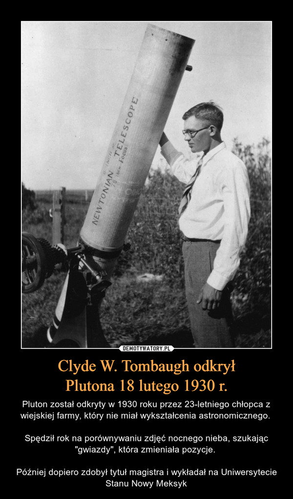 Clyde W. Tombaugh odkryłPlutona 18 lutego 1930 r. – Pluton został odkryty w 1930 roku przez 23-letniego chłopca z wiejskiej farmy, który nie miał wykształcenia astronomicznego. Spędził rok na porównywaniu zdjęć nocnego nieba, szukając "gwiazdy", która zmieniała pozycje. Później dopiero zdobył tytuł magistra i wykładał na Uniwersytecie Stanu Nowy Meksyk 