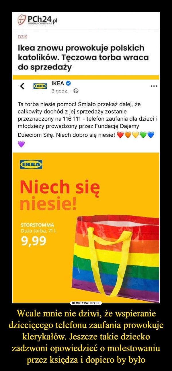 Wcale mnie nie dziwi, że wspieranie dziecięcego telefonu zaufania prowokuje klerykałów. Jeszcze takie dziecko zadzwoni opowiedzieć o molestowaniu przez księdza i dopiero by było –  (£PCh24.p.DZtSIkea znowu prowokuje polskichkatolików. Tęczowa torba wracado sprzedaży< ikeao3 godz. • GTa torba niesie pomoc! Śmiało przekaż dalej, żecałkowity dochód z jej sprzedaży zostanieprzeznaczony na 116 111 - telefon zaufania dla dzieci imłodzieży prowadzony przez Fundację DajemyDzieciom Siłę. Niech dobro się niesie! ^^t^^^p