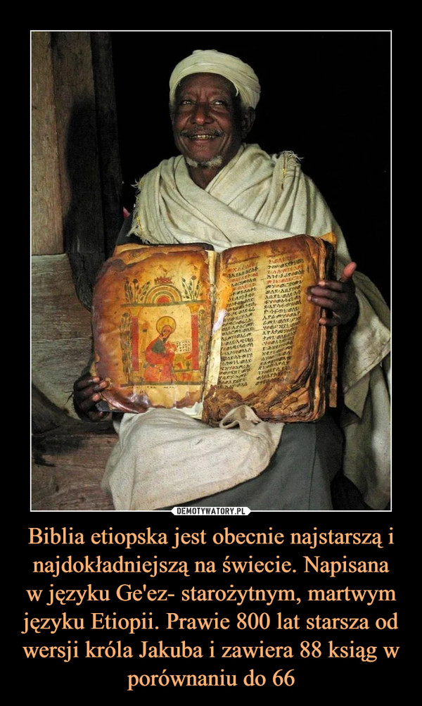 Biblia etiopska jest obecnie najstarszą i najdokładniejszą na świecie. Napisanaw języku Ge'ez- starożytnym, martwym języku Etiopii. Prawie 800 lat starsza od wersji króla Jakuba i zawiera 88 ksiąg w porównaniu do 66 –  