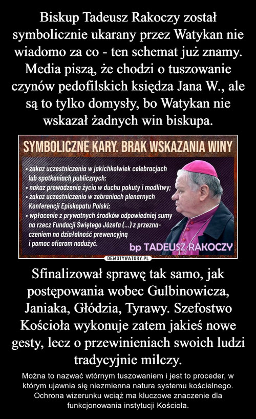 Biskup Tadeusz Rakoczy został symbolicznie ukarany przez Watykan nie wiadomo za co - ten schemat już znamy. Media piszą, że chodzi o tuszowanie czynów pedofilskich księdza Jana W., ale są to tylko domysły, bo Watykan nie wskazał żadnych win biskupa. Sfinalizował sprawę tak samo, jak postępowania wobec Gulbinowicza, Janiaka, Głódzia, Tyrawy. Szefostwo Kościoła wykonuje zatem jakieś nowe gesty, lecz o przewinieniach swoich ludzi tradycyjnie milczy.