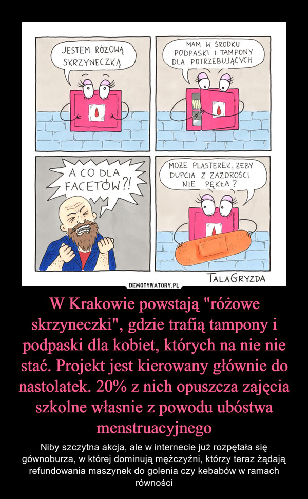 W Krakowie powstają "różowe skrzyneczki", gdzie trafią tampony i podpaski dla kobiet, których na nie nie stać. Projekt jest kierowany głównie do nastolatek. 20% z nich opuszcza zajęcia szkolne własnie z powodu ubóstwa menstruacyjnego – Niby szczytna akcja, ale w internecie już rozpętała się gównoburza, w której dominują mężczyźni, którzy teraz żądają refundowania maszynek do golenia czy kebabów w ramach równości 