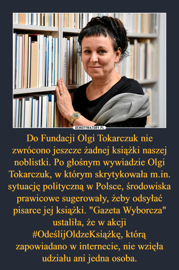 Do Fundacji Olgi Tokarczuk nie zwrócono jeszcze żadnej książki naszej noblistki. Po głośnym wywiadzie Olgi Tokarczuk, w którym skrytykowała m.in. sytuację polityczną w Polsce, środowiska prawicowe sugerowały, żeby odsyłać pisarce jej książki. "Gazeta Wyborcza" ustaliła, że w akcji #OdeślijOldzeKsiążkę, którą zapowiadano w internecie, nie wzięła udziału ani jedna osoba. –  