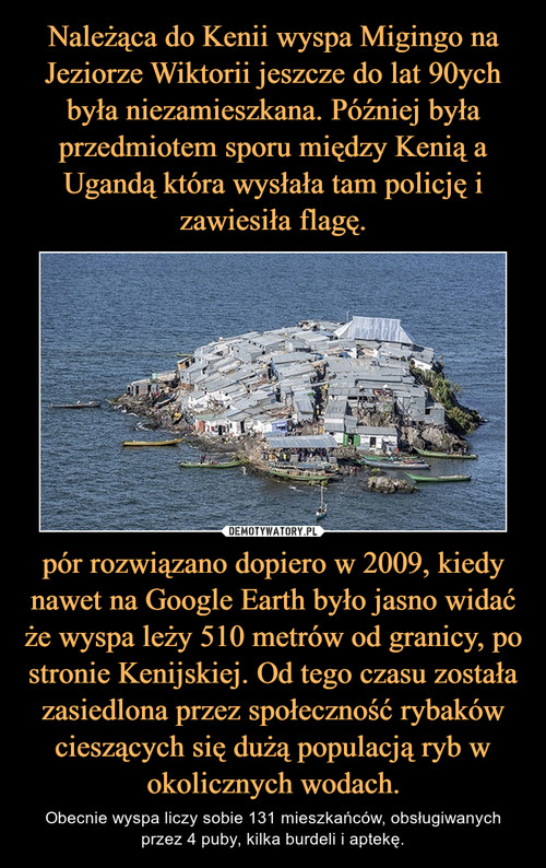 Należąca do Kenii wyspa Migingo na Jeziorze Wiktorii jeszcze do lat 90ych była niezamieszkana. Później była przedmiotem sporu między Kenią a Ugandą która wysłała tam policję i zawiesiła flagę. pór rozwiązano dopiero w 2009, kiedy nawet na Google Earth było jasno widać że wyspa leży 510 metrów od granicy, po stronie Kenijskiej. Od tego czasu została zasiedlona przez społeczność rybaków cieszących się dużą populacją ryb w okolicznych wodach.