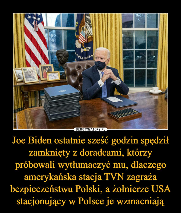 Joe Biden ostatnie sześć godzin spędził zamknięty z doradcami, którzy próbowali wytłumaczyć mu, dlaczego amerykańska stacja TVN zagraża bezpieczeństwu Polski, a żołnierze USA stacjonujący w Polsce je wzmacniają –  
