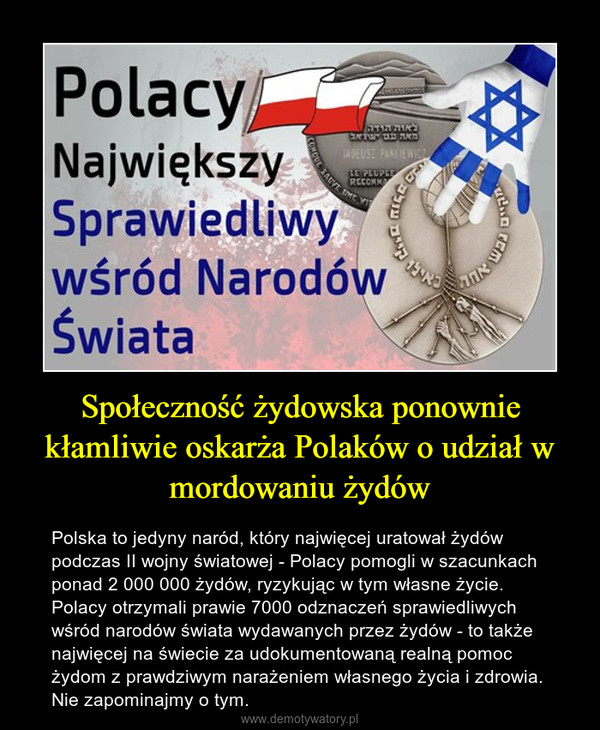 Społeczność żydowska ponownie kłamliwie oskarża Polaków o udział w mordowaniu żydów – Polska to jedyny naród, który najwięcej uratował żydów podczas II wojny światowej - Polacy pomogli w szacunkach ponad 2 000 000 żydów, ryzykując w tym własne życie. Polacy otrzymali prawie 7000 odznaczeń sprawiedliwych wśród narodów świata wydawanych przez żydów - to także najwięcej na świecie za udokumentowaną realną pomoc żydom z prawdziwym narażeniem własnego życia i zdrowia. Nie zapominajmy o tym. 